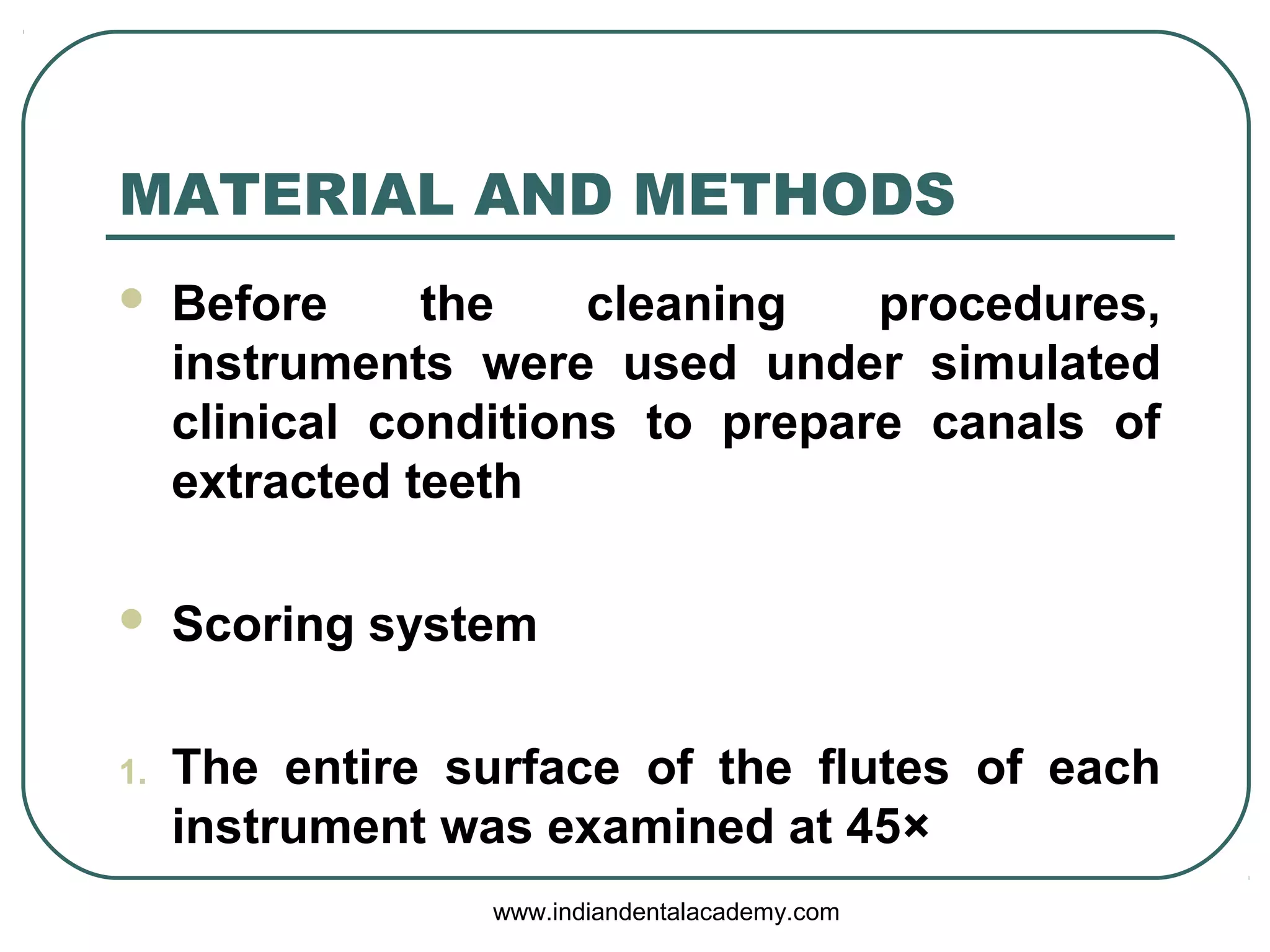 MATERIAL AND METHODS
 Before the cleaning procedures,
instruments were used under simulated
clinical conditions to prepare canals of
extracted teeth
 Scoring system
1. The entire surface of the flutes of each
instrument was examined at 45×
www.indiandentalacademy.com
 