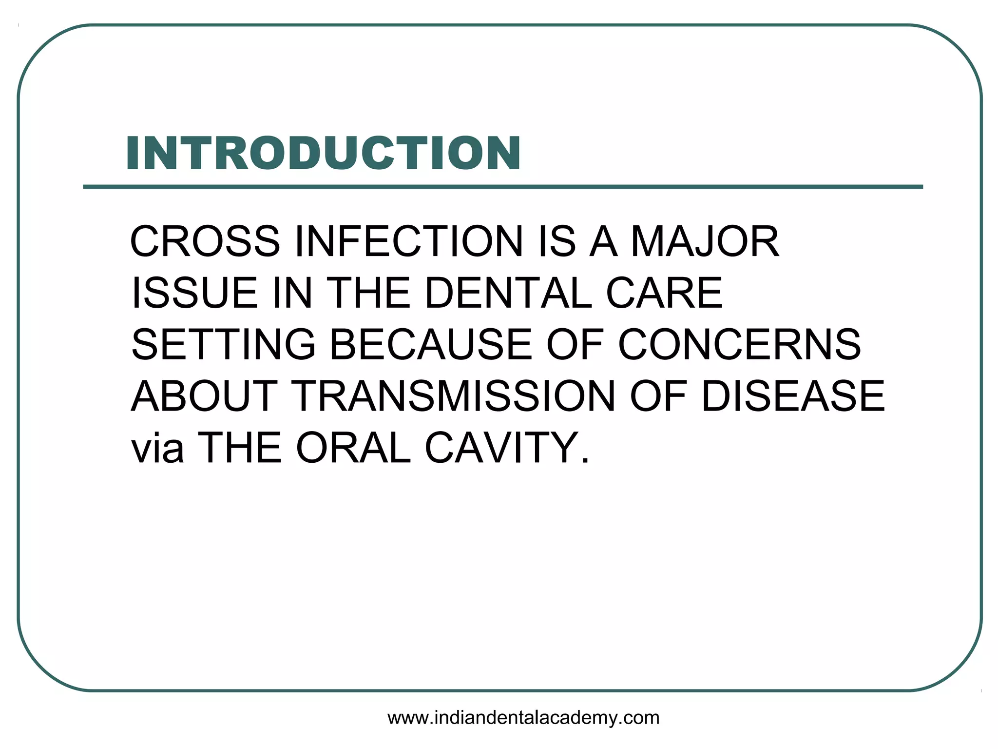 INTRODUCTION
CROSS INFECTION IS A MAJOR
ISSUE IN THE DENTAL CARE
SETTING BECAUSE OF CONCERNS
ABOUT TRANSMISSION OF DISEASE
via THE ORAL CAVITY.
www.indiandentalacademy.com
 