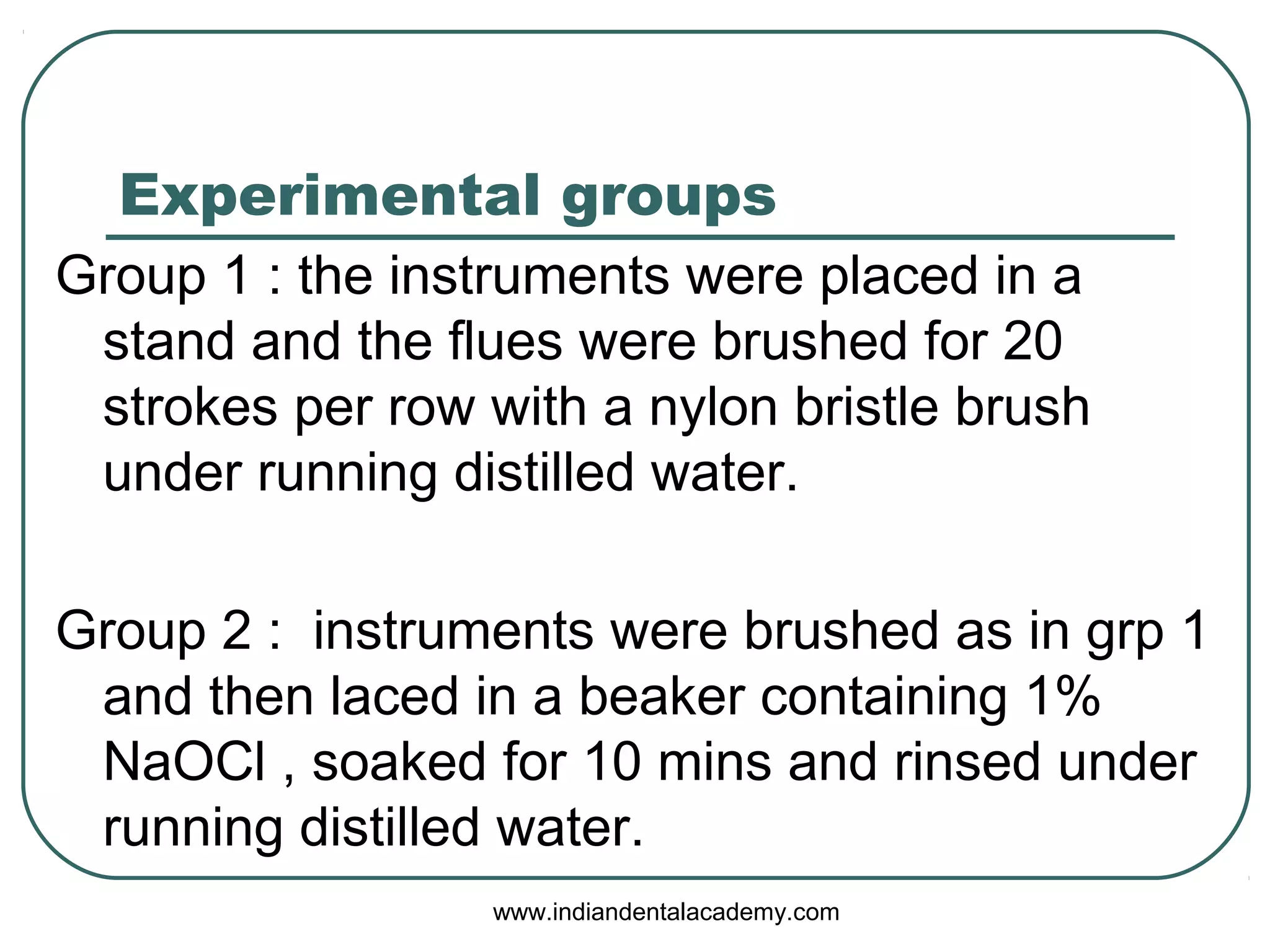 Experimental groups
Group 1 : the instruments were placed in a
stand and the flues were brushed for 20
strokes per row with a nylon bristle brush
under running distilled water.
Group 2 : instruments were brushed as in grp 1
and then laced in a beaker containing 1%
NaOCl , soaked for 10 mins and rinsed under
running distilled water.
www.indiandentalacademy.com
 