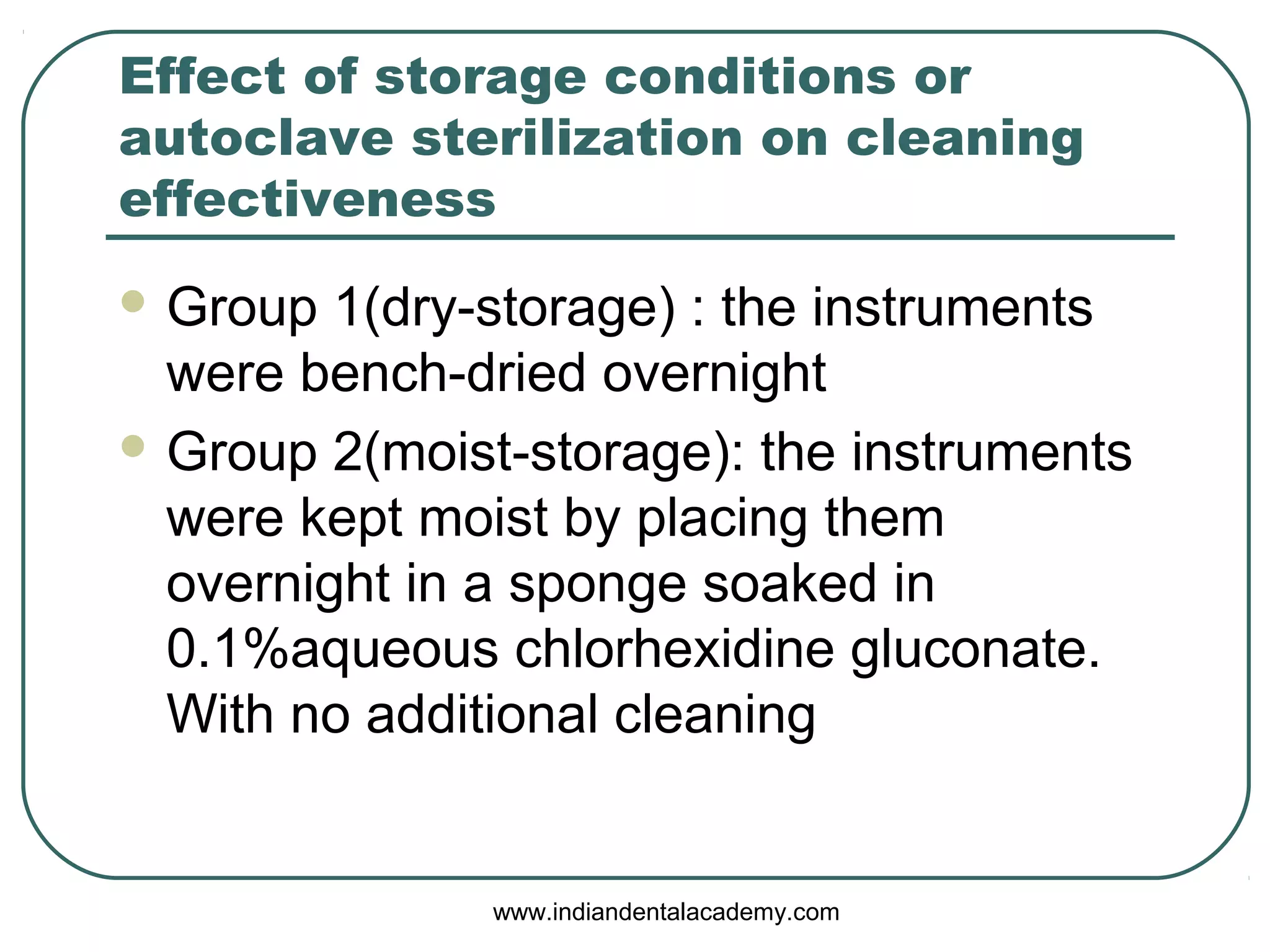 Effect of storage conditions or
autoclave sterilization on cleaning
effectiveness
 Group 1(dry-storage) : the instruments
were bench-dried overnight
 Group 2(moist-storage): the instruments
were kept moist by placing them
overnight in a sponge soaked in
0.1%aqueous chlorhexidine gluconate.
With no additional cleaning
www.indiandentalacademy.com
 