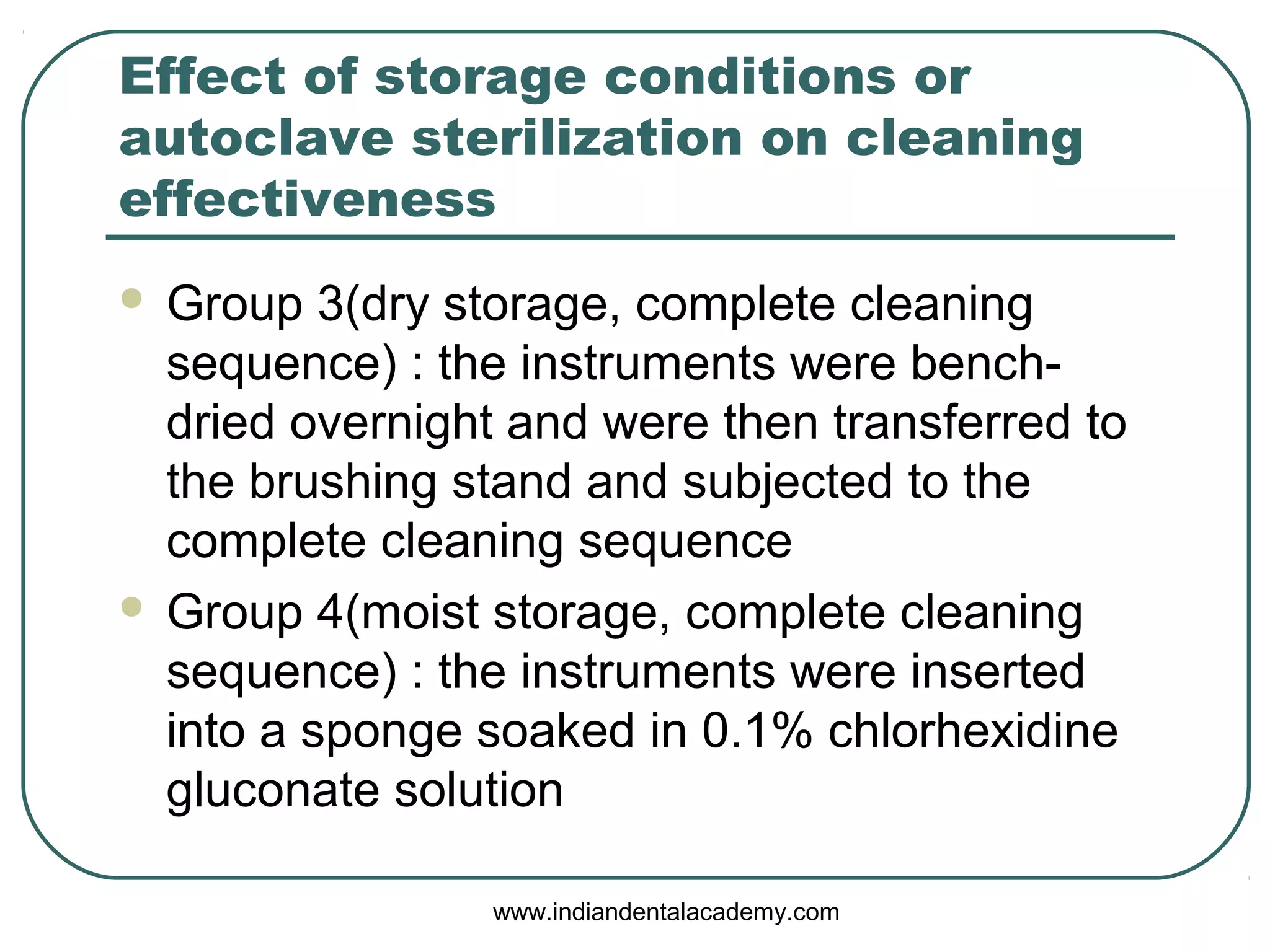 Effect of storage conditions or
autoclave sterilization on cleaning
effectiveness
 Group 3(dry storage, complete cleaning
sequence) : the instruments were bench-
dried overnight and were then transferred to
the brushing stand and subjected to the
complete cleaning sequence
 Group 4(moist storage, complete cleaning
sequence) : the instruments were inserted
into a sponge soaked in 0.1% chlorhexidine
gluconate solution
www.indiandentalacademy.com
 