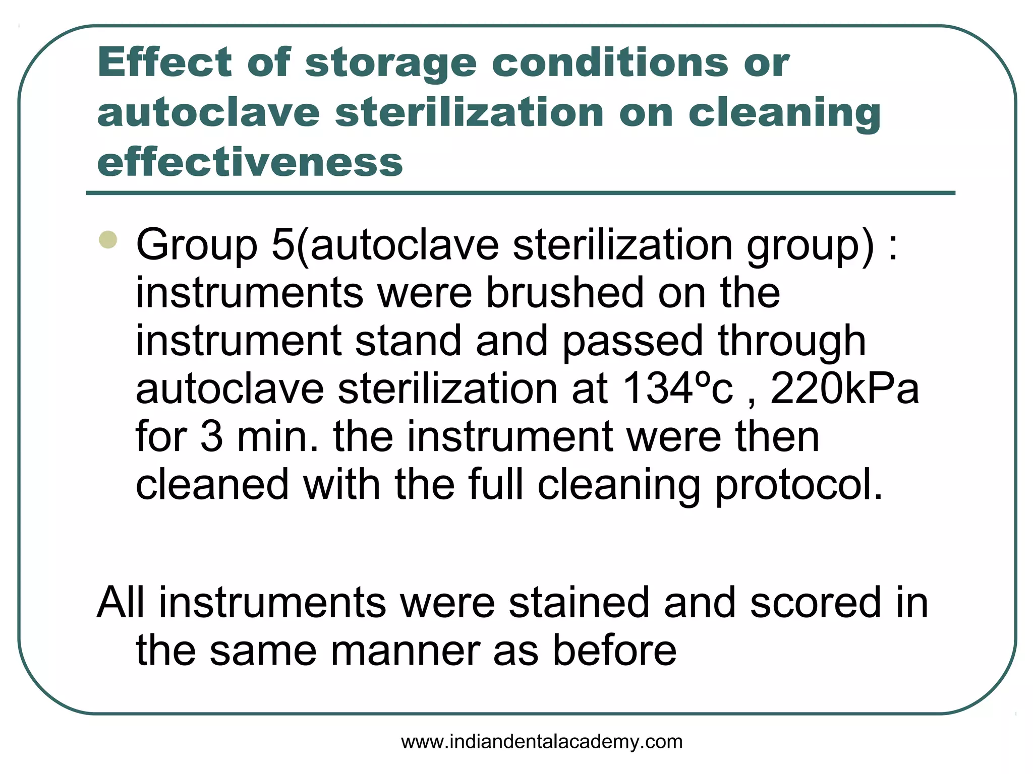 Effect of storage conditions or
autoclave sterilization on cleaning
effectiveness
 Group 5(autoclave sterilization group) :
instruments were brushed on the
instrument stand and passed through
autoclave sterilization at 134ºc , 220kPa
for 3 min. the instrument were then
cleaned with the full cleaning protocol.
All instruments were stained and scored in
the same manner as before
www.indiandentalacademy.com
 