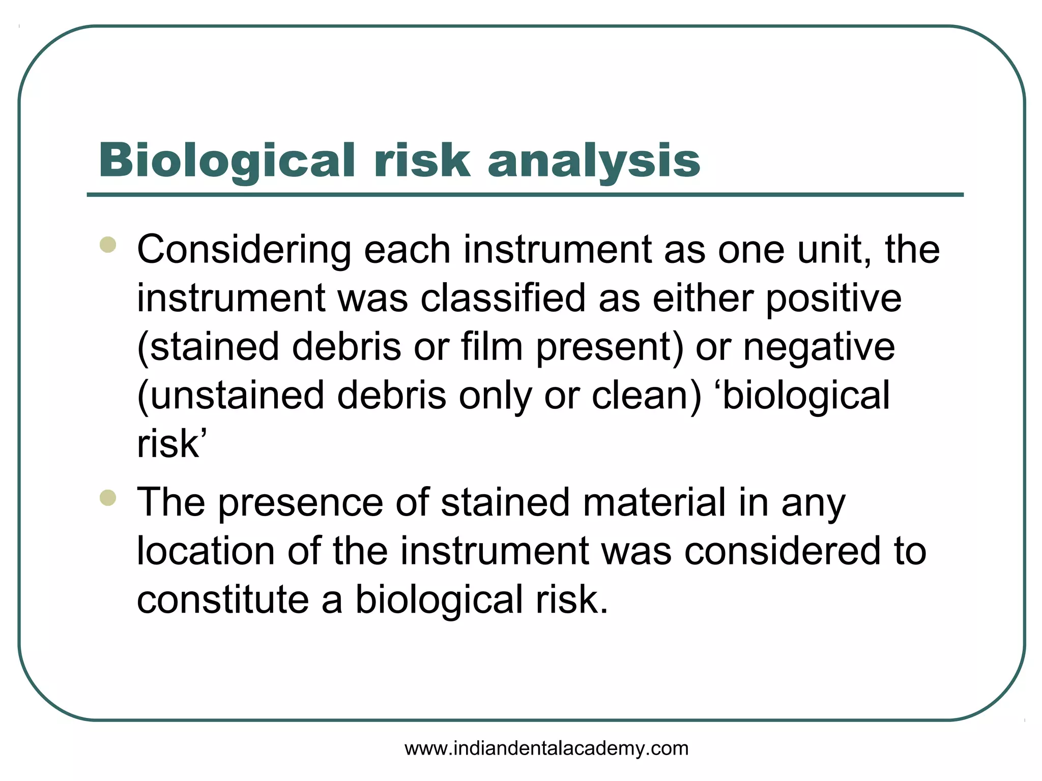 Biological risk analysis
 Considering each instrument as one unit, the
instrument was classified as either positive
(stained debris or film present) or negative
(unstained debris only or clean) ‘biological
risk’
 The presence of stained material in any
location of the instrument was considered to
constitute a biological risk.
www.indiandentalacademy.com
 