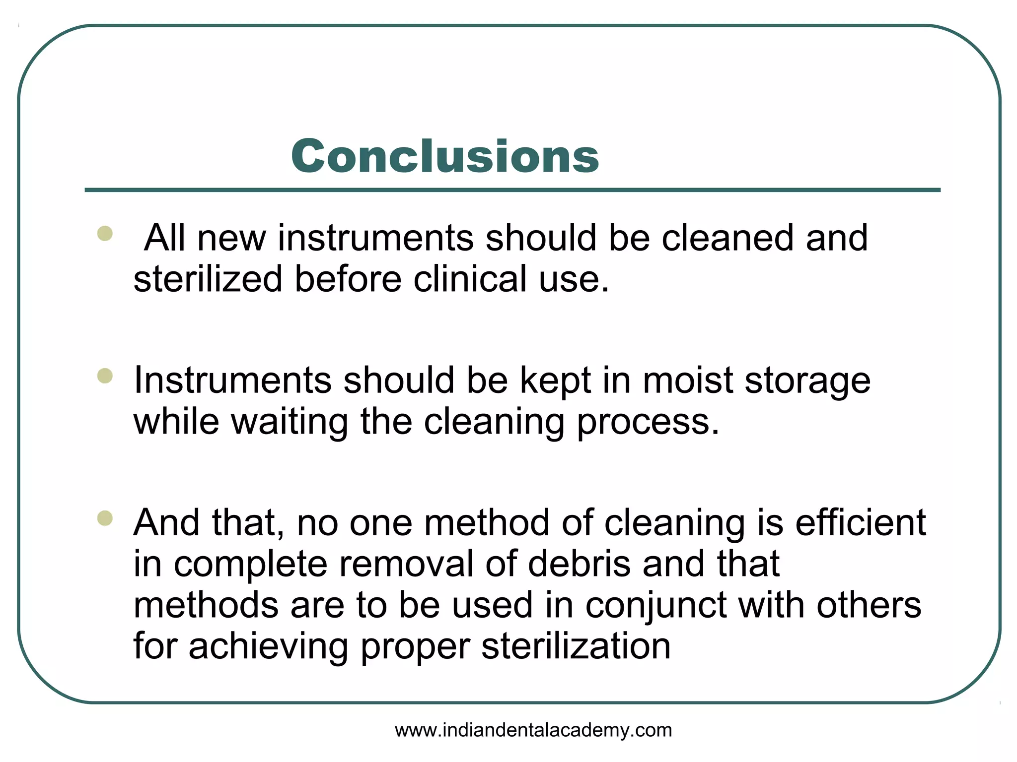 Conclusions
 All new instruments should be cleaned and
sterilized before clinical use.
 Instruments should be kept in moist storage
while waiting the cleaning process.
 And that, no one method of cleaning is efficient
in complete removal of debris and that
methods are to be used in conjunct with others
for achieving proper sterilization
www.indiandentalacademy.com
 