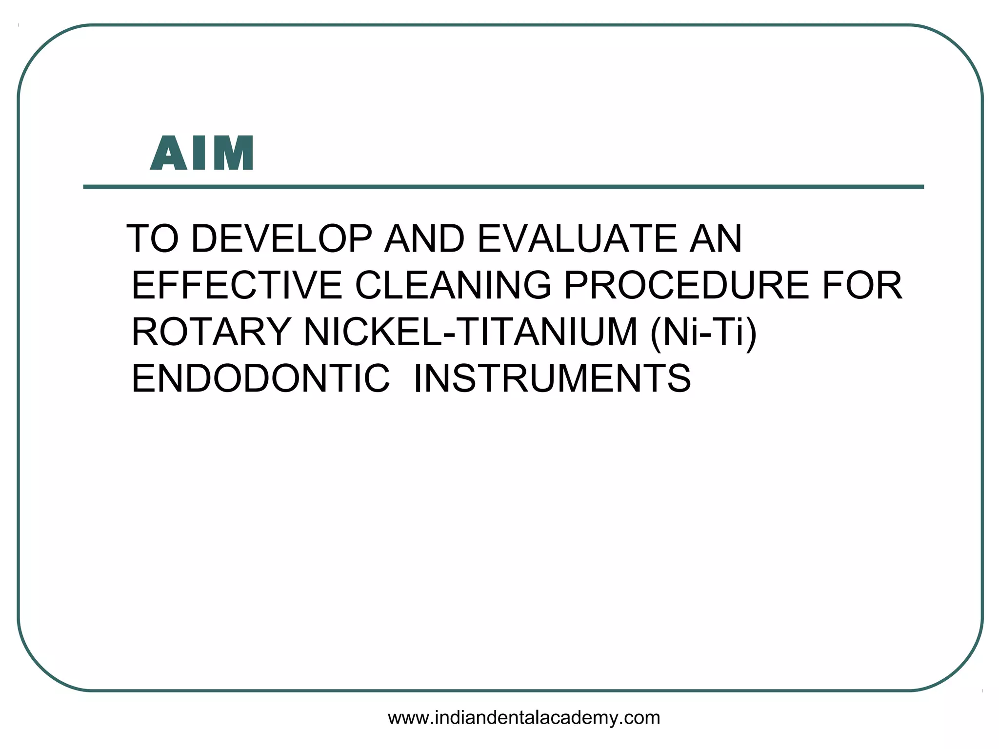 AIM
TO DEVELOP AND EVALUATE AN
EFFECTIVE CLEANING PROCEDURE FOR
ROTARY NICKEL-TITANIUM (Ni-Ti)
ENDODONTIC INSTRUMENTS
www.indiandentalacademy.com
 