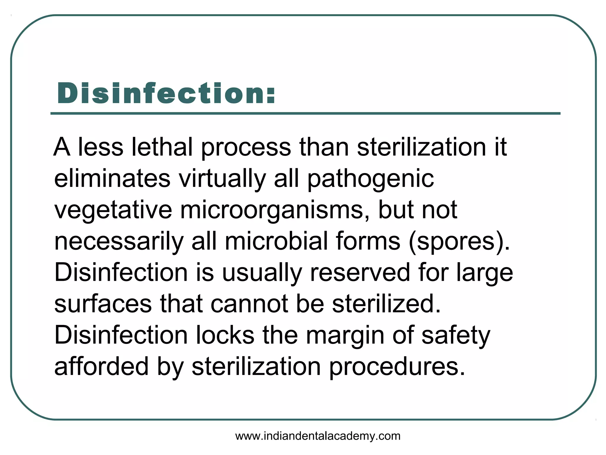 Disinfection:
A less lethal process than sterilization it
eliminates virtually all pathogenic
vegetative microorganisms, but not
necessarily all microbial forms (spores).
Disinfection is usually reserved for large
surfaces that cannot be sterilized.
Disinfection locks the margin of safety
afforded by sterilization procedures.
www.indiandentalacademy.com
 