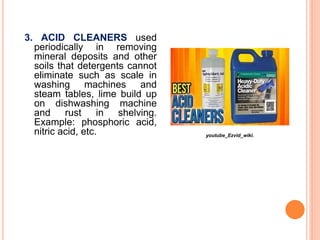 3. ACID CLEANERS used
periodically in removing
mineral deposits and other
soils that detergents cannot
eliminate such as scale in
washing machines and
steam tables, lime build up
on dishwashing machine
and rust in shelving.
Example: phosphoric acid,
nitric acid, etc. youtube_Ezvid_wiki.
 