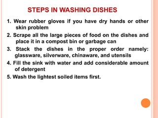 STEPS IN WASHING DISHES
1. Wear rubber gloves if you have dry hands or other
skin problem
2. Scrape all the large pieces of food on the dishes and
place it in a compost bin or garbage can
3. Stack the dishes in the proper order namely:
glassware, silverware, chinaware, and utensils
4. Fill the sink with water and add considerable amount
of detergent
5. Wash the lightest soiled items first.
 