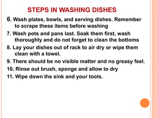 STEPS IN WASHING DISHES
6. Wash plates, bowls, and serving dishes. Remember
to scrape these items before washing
7. Wash pots and pans last. Soak them first, wash
thoroughly and do not forget to clean the bottoms
8. Lay your dishes out of rack to air dry or wipe them
clean with a towel.
9. There should be no visible matter and no greasy feel.
10. Rinse out brush, sponge and allow to dry
11. Wipe down the sink and your tools.
 