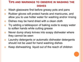TIPS AND WARNINGS TO OBSERVE IN WASHING THE
DISHES
 Wash glassware first before greasy pots and pans
 Rubber gloves will protect hands and manicures, and
allow you to use hotter water for washing and/or rinsing
 Dishes may be hand dried with a clean cloth
 Try adding a tablespoon of baking soda to soapy water
to soften hands while cutting grease
 Never dump sharp knives into soapy dishwater where
they cannot be seen
 Laundry detergents or automatic dishwater detergents
should not be used for hand washing dishes
 Keep dishwashing liquid out of the reach of children
 