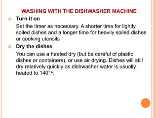 WASHING WITH THE DISHWASHER MACHINE
 Turn it on
Set the timer as necessary. A shorter time for lightly
soiled dishes and a longer time for heavily soiled dishes
or cooking utensils
 Dry the dishes
You can use a heated dry (but be careful of plastic
dishes or containers), or use air drying. Dishes will still
dry relatively quickly as dishwasher water is usually
heated to 140°F.
 
