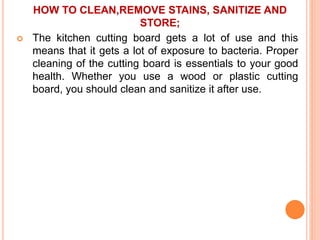 HOW TO CLEAN,REMOVE STAINS, SANITIZE AND
STORE;
 The kitchen cutting board gets a lot of use and this
means that it gets a lot of exposure to bacteria. Proper
cleaning of the cutting board is essentials to your good
health. Whether you use a wood or plastic cutting
board, you should clean and sanitize it after use.
 