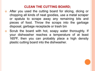 CLEAN THE CUTTING BOARD;
 After you used the cutting board for slicing, dicing or
chopping all kinds of neat goodies, use a metal scraper
or spatula to scrape away any remaining bits and
pieces of food. Throw the scraps into the garbage
disposal, garbage receptacle or trash bin
 Scrub the board with hot, soapy water thoroughly. If
your dishwasher reaches a temperature of at least
165ºF, then you can probably place a high density
plastic cutting board into the dishwasher.
 