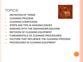 TOPICS:
I. DEFINITION OF TERMS
II. CLEANING PROCESS
III. CLEANING COMPOUNDS
IV. STEPS AND TIPS IN WASHING DISHES
V. WASHING WITH THE DISHWASHER MACHINE
VI. METHODS OF CLEANING EQUIPMENT
VII. FUNDAMENTALS OF CLEANING PROCEDURES
VIII. FACTORS THAT INFLUENCE THE CLEANING PROCESS
IX. PROCEDURES IN CLEANING EQUIPMENT
 