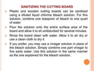 SANITIZING THE CUTTING BOARD
 Plastic and wooden cutting boards can be sanitized
using a diluted liquid chlorine bleach solution. For this
solution, combine one teaspoon of bleach to one quart
of water
 Pour the solution onto the entire surface area of the
board and allow it to sit undisturbed for several minutes.
 Rinse the board clean with water. Allow it to air dry or
use a clean cloth to dry it
 If you prefer, you may use a vinegar solution in place of
the bleach solution. Simply combine one part vinegar to
five parts water. Use this solution in the same manner
as the one explained for the bleach solution.
 