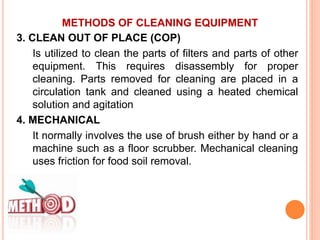 METHODS OF CLEANING EQUIPMENT
3. CLEAN OUT OF PLACE (COP)
Is utilized to clean the parts of filters and parts of other
equipment. This requires disassembly for proper
cleaning. Parts removed for cleaning are placed in a
circulation tank and cleaned using a heated chemical
solution and agitation
4. MECHANICAL
It normally involves the use of brush either by hand or a
machine such as a floor scrubber. Mechanical cleaning
uses friction for food soil removal.
 