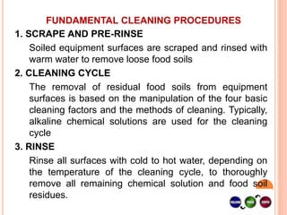 FUNDAMENTAL CLEANING PROCEDURES
1. SCRAPE AND PRE-RINSE
Soiled equipment surfaces are scraped and rinsed with
warm water to remove loose food soils
2. CLEANING CYCLE
The removal of residual food soils from equipment
surfaces is based on the manipulation of the four basic
cleaning factors and the methods of cleaning. Typically,
alkaline chemical solutions are used for the cleaning
cycle
3. RINSE
Rinse all surfaces with cold to hot water, depending on
the temperature of the cleaning cycle, to thoroughly
remove all remaining chemical solution and food soil
residues.
 