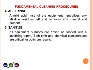 FUNDAMENTAL CLEANING PROCEDURES
4. ACID RINSE
A mild acid rinse of the equipment neutralizes any
alkaline residues left and removes any mineral soil
present
5. SANITIZE
All equipment surfaces are rinsed or flooded with a
sanitizing agent. Both time and chemical concentration
are critical for optimum results.
 