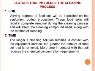FACTORS THAT INFLUENCE THE CLEANING
PROCESS
1. SOIL
Varying degrees of food soil will be deposited on the
equipment during production. These food soils will
require complete removal during the cleaning process
and will affect the cleaning compound used, along with
the method of cleaning
2. TIME
The longer a cleaning solution remains in contact with
the equipment surface, the greater the amount of food
soil that is removed. More time in contact with the soil
reduces the chemical concentration requirements
 