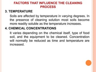 FACTORS THAT INFLUENCE THE CLEANING
PROCESS
3. TEMPERATURE
Soils are affected by temperature in varying degrees. In
the presence of cleaning solution most soils become
more readily soluble as the temperature increases.
4. CHEMICAL CONCENTRATIONS
It varies depending on the chemical itself, type of food
soil, and the equipment to be cleaned. Concentration
will normally be reduced as time and temperature are
increased.
 