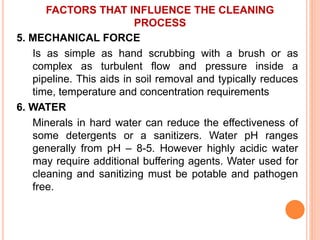FACTORS THAT INFLUENCE THE CLEANING
PROCESS
5. MECHANICAL FORCE
Is as simple as hand scrubbing with a brush or as
complex as turbulent flow and pressure inside a
pipeline. This aids in soil removal and typically reduces
time, temperature and concentration requirements
6. WATER
Minerals in hard water can reduce the effectiveness of
some detergents or a sanitizers. Water pH ranges
generally from pH – 8-5. However highly acidic water
may require additional buffering agents. Water used for
cleaning and sanitizing must be potable and pathogen
free.
 