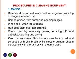 PROCEDURES IN CLEANING EQUIPMENT
1. RANGE
a. Remove all burnt sediments and wipe grease from top
of range after each use
b. Scrape grease from curbs and opening hinges
c. When cool, wash top of range
d. Run oiled cloth over top of range
e. Clean oven by removing grates, scraping off food
deposits, washing and drying
f. Keep burner clean. Gas burners can be soaked and
scrubbed with stiff brush while electric burners should
be cleaned with a brush or with a damp cloth.
 