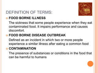 DEFINITION OF TERMS:
 FOOD BORNE ILLNESS
The sickness that some people experience when they eat
contaminated food. It impairs performance and causes
discomfort.
 FOOD BORNE DISEASE OUTBREAK
Defined as an incident in which two or more people
experience a similar illness after eating a common food
 CONTAMINATION
The presence of substances or conditions in the food that
can be harmful to humans
 