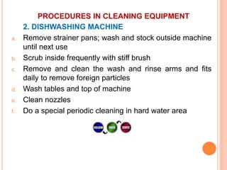 PROCEDURES IN CLEANING EQUIPMENT
2. DISHWASHING MACHINE
a. Remove strainer pans; wash and stock outside machine
until next use
b. Scrub inside frequently with stiff brush
c. Remove and clean the wash and rinse arms and fits
daily to remove foreign particles
d. Wash tables and top of machine
e. Clean nozzles
f. Do a special periodic cleaning in hard water area
 