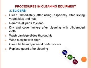 PROCEDURES IN CLEANING EQUIPMENT
3. SLICERS
a. Clean immediately after using, especially after slicing
vegetables and nuts
b. Remove all parts to clean
c. Dry and cover knives after cleaning with oil-damped
cloth
d. Wash carriage slides thoroughly
e. Wipe outside with cloth
f. Clean table and pedestal under slicers
g. Replace guard after cleaning
 