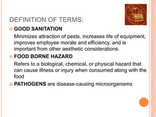 DEFINITION OF TERMS:
 GOOD SANITATION
Minimizes attraction of pests, increases life of equipment,
improves employee morale and efficiency, and is
important from other aesthetic considerations.
 FOOD BORNE HAZARD
Refers to a biological, chemical, or physical hazard that
can cause illness or injury when consumed along with the
food
 PATHOGENS are disease-causing microorganisms
 