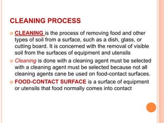 CLEANING PROCESS
 CLEANING is the process of removing food and other
types of soil from a surface, such as a dish, glass, or
cutting board. It is concerned with the removal of visible
soil from the surfaces of equipment and utensils
 Cleaning is done with a cleaning agent must be selected
with a cleaning agent must be selected because not all
cleaning agents cane be used on food-contact surfaces.
 FOOD-CONTACT SURFACE is a surface of equipment
or utensils that food normally comes into contact
 