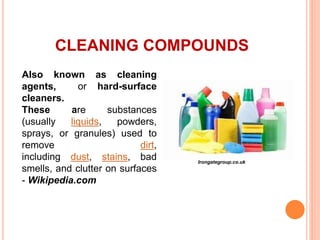 CLEANING COMPOUNDS
Also known as cleaning
agents, or hard-surface
cleaners.
These are substances
(usually liquids, powders,
sprays, or granules) used to
remove dirt,
including dust, stains, bad
smells, and clutter on surfaces
- Wikipedia.com
Irongategroup.co.uk
 