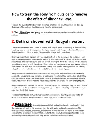 How to treat the body from outside to remove
the effect of sihr or evil eye.
To clean the outside of the body from the effect of sihr or evil eye, the patient can do it by
three ways. The patients should combine them for better results
1. The Hijamah or cupping is a must when it come to deal with the effect of sihr or
evil eye.
2. Bath or shower with Ruqyah water.
The patient can take a bath ( 15mn to 20 mn) with ruqyah water like the way of detoxification,
but, they need to read the ruqyah on the liquid ingredients ( vinegar and water). They need
three ingredients: 2 liter of water, ½ apple cider vinegar and 1 cup of salt.
Read ruqyah on these liquids ( put your mouth in front of the opening of the container ) and
blow in it every time you finish reading a surat or ayat: read surat al -fatiha, surat al-Falak and
surat Annas. These are the surat that are used in the ruqyah from the Sunnah, but the patients
can add other surat or ayah from Quran if they wish. For example, they can add ayat al -alkursi,
and the two last ayat from surat al-bakarah. Finally, read dua for healing and dua for seeking
refuge from evil ( we find them at the end of this article) on these liquids.
The patients don’t need to read on the liquid for every bath. They can read on the bottle of
apple cider vinegar and a big container of water, and every time they want to take a bath they
can take ½ cup of apple cider vinegar and 2 liter of ruqyah water and mix it with the bathtub
water. The patient doesn’t need to stay naked; she or he can wear a tee-shirt and light pants.
Alternatively to this method, the patients that don’t want this technique, they can mix 2 liter of
ruqyah water and a few tablespoons ruqyah vinegar and some salt and pour it on themselves
after they finish their shower.
The patient can take a Bath, with ruqyha water, once a week. But, they can pour water on
themselves everyday if not every two or three days, if not one time a week.
3.Massage:the patients can rub their body with olive oil ( good quality) that
they read ruqyah on it in the same way they did with water and apple cider vinegar. The
massage should be done, preferably, after shower or bath because the pores of skin are still
open and the oil can sink deeply in the body. For better result, the massage should be done
before the patients sleep and after they washed their body with ruqyah water.
 
