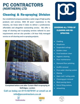 PC CONTRACTORS
(NORTHERN) LTD
Cleaning & Re-spraying Division
Our established company provides a wide range of high quality
products and services. With 30 years’ experience in the
industry, we know what it takes to deliver a professional,
affordable and altogether outstanding service. We offer a
range of cleaning and re-spraying services tailored to your
requirements and we also provide a 24 hour fully managed
service on all cleaning and re-spraying projects.
Completed before and after Curtain Wall re-spraying at
Selfridges, London
Call us today on 0115 9279191 or email us at
info@pccontractors.co.uk
COVERING ALL TYPES OF
CLEANING AND RE-
SPRAYING
 Cladding
 Shopfronts
 Suspended ceilings
 Builders clean
 Final handover clean
 Hygienic cleaning
 Floor maintenance
 Diamond floor polishing
 Graffiti removal
 Pure water cleaning system
 Glazing
 Open roof / ceiling voids
 Chewing gum removal
 Block paving cleans
 Petrol filling stations
 Jetwashing
 