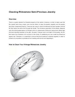 Cleaning Rhinestone Semi­Precious Jewelry 
 
Overview 
There is a great demand for rhinestone jewelry in the market. However, in order to make sure that                                   
this jewelry lasts long, proper care must be taken to clean the jewelry regularly and the jewelry                                 
should be maintained properly. There are two ways in which rhinestones find their sparkle­ with the                               
foil that backs the stone and through the facets. The immense popularity of this jewelry depends                               
upon the alluring appearance of the gem which is created when these two capture and reflect light                                 
and lend dazzling sparkles to the gem. However, if proper care is not taken of the jewelry, the foil                                     
that backs the rhinestone can succumb to the forces of weathering and can make the rhinestone                               
appear dull. Therefore, it is essential to ensure that the rhinestone is cleaned regularly in order to                                 
prevent any impurities or pollutants from reacting with the foil and degrading it. 
  
How to Clean Your Vintage Rhinestone Jewelry 
 
  
 