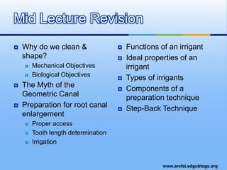 Why do we clean & shape?Mechanical ObjectivesBiological ObjectivesThe Myth of the Geometric CanalPreparation for root canal enlargementProper accessTooth length determinationIrrigation Functions of an irrigantIdeal properties of an irrigantTypes of irrigantsComponents of a preparation techniqueStep-Back TechniqueMid Lecture Revision