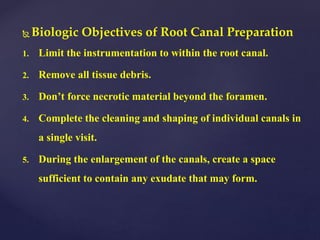  Biologic Objectives of Root Canal Preparation
1. Limit the instrumentation to within the root canal.
2. Remove all tissue debris.
3. Don’t force necrotic material beyond the foramen.
4. Complete the cleaning and shaping of individual canals in
a single visit.
5. During the enlargement of the canals, create a space
sufficient to contain any exudate that may form.
 