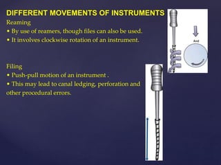 DIFFERENT MOVEMENTS OF INSTRUMENTS
Reaming
• By use of reamers, though files can also be used.
• It involves clockwise rotation of an instrument.
Filing
• Push-pull motion of an instrument .
• This may lead to canal ledging, perforation and
other procedural errors.
 