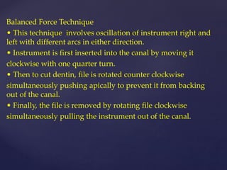 Balanced Force Technique
• This technique involves oscillation of instrument right and
left with different arcs in either direction.
• Instrument is first inserted into the canal by moving it
clockwise with one quarter turn.
• Then to cut dentin, file is rotated counter clockwise
simultaneously pushing apically to prevent it from backing
out of the canal.
• Finally, the file is removed by rotating file clockwise
simultaneously pulling the instrument out of the canal.
 