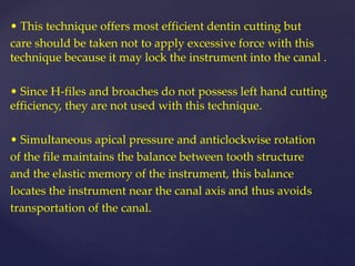 • This technique offers most efficient dentin cutting but
care should be taken not to apply excessive force with this
technique because it may lock the instrument into the canal .
• Since H-files and broaches do not possess left hand cutting
efficiency, they are not used with this technique.
• Simultaneous apical pressure and anticlockwise rotation
of the file maintains the balance between tooth structure
and the elastic memory of the instrument, this balance
locates the instrument near the canal axis and thus avoids
transportation of the canal.
 