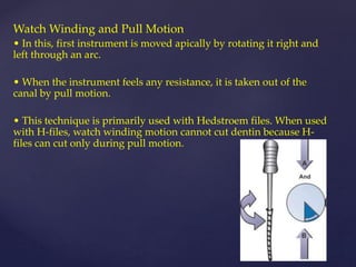 Watch Winding and Pull Motion
• In this, first instrument is moved apically by rotating it right and
left through an arc.
• When the instrument feels any resistance, it is taken out of the
canal by pull motion.
• This technique is primarily used with Hedstroem files. When used
with H-files, watch winding motion cannot cut dentin because H-
files can cut only during pull motion.
 