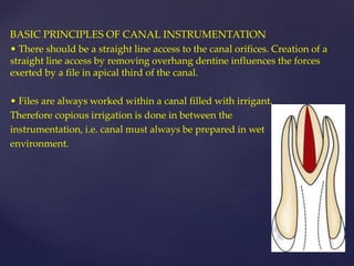 BASIC PRINCIPLES OF CANAL INSTRUMENTATION
• There should be a straight line access to the canal orifices. Creation of a
straight line access by removing overhang dentine influences the forces
exerted by a file in apical third of the canal.
• Files are always worked within a canal filled with irrigant.
Therefore copious irrigation is done in between the
instrumentation, i.e. canal must always be prepared in wet
environment.
 