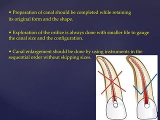 • Preparation of canal should be completed while retaining
its original form and the shape.
• Exploration of the orifice is always done with smaller file to gauge
the canal size and the configuration.
• Canal enlargement should be done by using instruments in the
sequential order without skipping sizes.
 