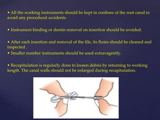• All the working instruments should be kept in confines of the root canal to
avoid any procedural accidents.
• Instrument binding or dentin removal on insertion should be avoided.
• After each insertion and removal of the file, its flutes should be cleaned and
inspected .
• Smaller number instruments should be used extravagently.
• Recapitulation is regularly done to loosen debris by returning to working
length. The canal walls should not be enlarged during recapitulation.
 