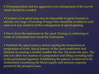 • Overpreparation and too aggressive over enlargement of the curved
canals should be avoided.
• Creation of an apical stop may be impossible if apical foramen is
already very large. Overusing of larger files should be avoided in such
cases as it may result in further enlargement of apical opening.
• Never force the instrument in the canal. Forcing or continuing to
rotate an instrument may break the instrument.
• Establish the apical patency before starting the biomechanical
preparation of tooth. Apical patency of the canal established and
checked, by passing a smaller number file (No. 10) across the apex. The
aim is to allow for creation of a preparation and filling extending fully
to the periodontal ligament. Establishing the patency is believed to be
nonharmful considering the blood supply and immune response
present in the periapical area.
 