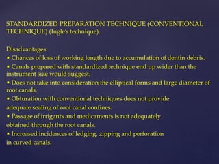 STANDARDIZED PREPARATION TECHNIQUE (CONVENTIONAL
TECHNIQUE) (Ingle’s technique).
Disadvantages
• Chances of loss of working length due to accumulation of dentin debris.
• Canals prepared with standardized technique end up wider than the
instrument size would suggest.
• Does not take into consideration the elliptical forms and large diameter of
root canals.
• Obturation with conventional techniques does not provide
adequate sealing of root canal confines.
• Passage of irrigants and medicaments is not adequately
obtained through the root canals.
• Increased incidences of ledging, zipping and perforation
in curved canals.
 