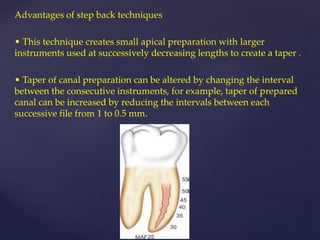 Advantages of step back techniques
• This technique creates small apical preparation with larger
instruments used at successively decreasing lengths to create a taper .
• Taper of canal preparation can be altered by changing the interval
between the consecutive instruments, for example, taper of prepared
canal can be increased by reducing the intervals between each
successive file from 1 to 0.5 mm.
 