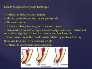 Disadvantages of step back technique
• Difficult to irrigate apical region.
• More chances of pushing debris periapically.
• Time consuming.
• It has a tendency to straighten the curved canal.
• Increased chances of iatrogenic errors; ledge formation, instrument
separation, zipping of the apical area, apical blockage, etc.
• Since, curvature of the canal is reduced during mid-root flaring,
there will be a loss in the working length.
• Difficult to insert instruments in canal.
 