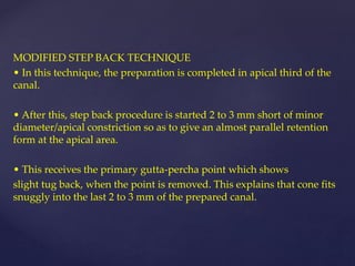 MODIFIED STEP BACK TECHNIQUE
• In this technique, the preparation is completed in apical third of the
canal.
• After this, step back procedure is started 2 to 3 mm short of minor
diameter/apical constriction so as to give an almost parallel retention
form at the apical area.
• This receives the primary gutta-percha point which shows
slight tug back, when the point is removed. This explains that cone fits
snuggly into the last 2 to 3 mm of the prepared canal.
 