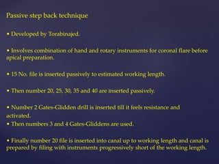 Passive step back technique
• Developed by Torabinajed.
• Involves combination of hand and rotary instruments for coronal flare before
apical preparation.
• 15 No. file is inserted passively to estimated working length.
• Then number 20, 25, 30, 35 and 40 are inserted passively.
• Number 2 Gates-Glidden drill is inserted till it feels resistance and
activated.
• Then numbers 3 and 4 Gates-Gliddens are used.
• Finally number 20 file is inserted into canal up to working length and canal is
prepared by filing with instruments progressively short of the working length.
 